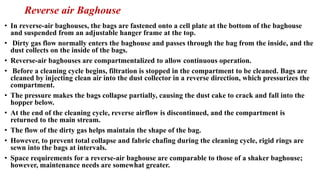 Reverse air Baghouse
• In reverse-air baghouses, the bags are fastened onto a cell plate at the bottom of the baghouse
and suspended from an adjustable hanger frame at the top.
• Dirty gas flow normally enters the baghouse and passes through the bag from the inside, and the
dust collects on the inside of the bags.
• Reverse-air baghouses are compartmentalized to allow continuous operation.
• Before a cleaning cycle begins, filtration is stopped in the compartment to be cleaned. Bags are
cleaned by injecting clean air into the dust collector in a reverse direction, which pressurizes the
compartment.
• The pressure makes the bags collapse partially, causing the dust cake to crack and fall into the
hopper below.
• At the end of the cleaning cycle, reverse airflow is discontinued, and the compartment is
returned to the main stream.
• The flow of the dirty gas helps maintain the shape of the bag.
• However, to prevent total collapse and fabric chafing during the cleaning cycle, rigid rings are
sewn into the bags at intervals.
• Space requirements for a reverse-air baghouse are comparable to those of a shaker baghouse;
however, maintenance needs are somewhat greater.
 