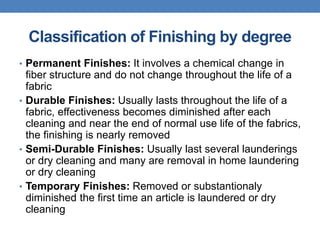 Classification of Finishing by degree
• Permanent Finishes: It involves a chemical change in
fiber structure and do not change throughout the life of a
fabric
• Durable Finishes: Usually lasts throughout the life of a
fabric, effectiveness becomes diminished after each
cleaning and near the end of normal use life of the fabrics,
the finishing is nearly removed
• Semi-Durable Finishes: Usually last several launderings
or dry cleaning and many are removal in home laundering
or dry cleaning
• Temporary Finishes: Removed or substantionaly
diminished the first time an article is laundered or dry
cleaning
 