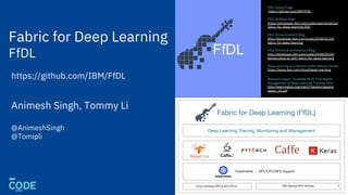 Fabric for Deep Learning
FfDL
FfDL Github Page
https://github.com/IBM/FfDL
FfDL dwOpen Page
https://developer.ibm.com/code/open/projects/
fabric-for-deep-learning-ffdl/
FfDL Announcement Blog
http://developer.ibm.com/code/2018/03/20/
fabric-for-deep-learning
FfDL Technical Architecture Blog
http://developer.ibm.com/code/2018/03/20/
democratize-ai-with-fabric-for-deep-learning
Deep Learning as a Service within Watson Studio
https://www.ibm.com/cloud/deep-learning
Research paper: “Scalable Multi-Framework
Management of Deep Learning Training Jobs”
http://learningsys.org/nips17/assets/papers/
paper_29.pdf
FfDL
1
Animesh Singh, Tommy Li
@AnimeshSingh
@Tomipli
https://github.com/IBM/FfDL
 