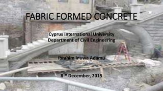 FABRIC FORMED CONCRETE
Cyprus International University
Department of Civil Engineering
Ibrahim Inuwa Adamu
8TH December, 2015
 