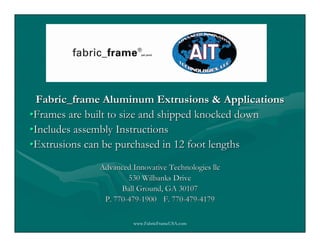 Fabric_frame Aluminum Extrusions & Applications
•Frames are built to size and shipped knocked down
•Includes assembly Instructions
•Extrusions can be purchased in 12 foot lengths
             Advanced Innovative Technologies llc
                     530 Wilbanks Drive
                   Ball Ground, GA 30107
              P. 770-479-1900 F. 770-479-4179

                       www.FabricFrameUSA.com
 