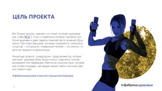 Все больше россиян заявляют, что следят за своим здоровьем
(см. слайд №11 ). Спорт и правильное питание становятся все
более модными, и даже гаджеты помогают вести активный образ
жизни. При этом в массовом сознании сохраняются стереотипы:
«спортзал – это дорого», «правильное питание – это скучно», «у
меня нет времени на физкультуру».
Концепция проекта – краудсорсинг среди активистов, которые
уже ведут здоровый образ жизни и могут поделиться опытом,
мотивацией или лайфхаками. Именноих решения станут основой
для онлайн-площадки, где каждый сможет найти полезный совет
для первого шага.
#фабриказдоровья помогаетпреодолетьбарьеры
ЦЕЛЬ ПРОЕКТА
3
 