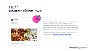 2 ШАГ
ЭКСПЕРТНЫЙ КОНТРОЛЬ
Участники проекта будут голосовать за понравившиеся
решения на КраудСпейс. Чтобы избежать риска
некомпетентных «вредных» советов, решения пройдут
экспертный контроль. Специалисты от Минздрава оценят
идеи участников и прокомментируют самые интересные.
После такой проверки решения будут опубликованы на
сайте проекта – фабриказдоровья2015.рф
7
 