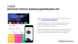 3 ШАГ
ИНТЕРНЕТ-ПОРТАЛ ФАБРИКАЗДОРОВЬЯ2015.РФ
Самые популярные решения будут регулярно публиковаться на
портале фабриказдоровья2015.рф
Система навигации и тэги позволят каждому читателю найти
полезную информацию на нужную тему или прочесть все
советы от авторитетного специалиста.
После окончания сбора идей портал проекта продолжит свою
работу. За счет вирусного распространения контента доступ к
решениям получит значительная часть интернет-аудитории.
8
 