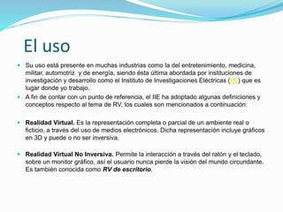 El uso
 Su uso está presente en muchas industrias como la del entretenimiento, medicina,
militar, automotriz y de energía, siendo ésta última abordada por instituciones de
investigación y desarrollo como el Instituto de Investigaciones Eléctricas (IIE) que es
lugar donde yo trabajo.
 A fin de contar con un punto de referencia, el IIE ha adoptado algunas definiciones y
conceptos respecto al tema de RV, los cuales son mencionados a continuación:
 Realidad Virtual. Es la representación completa o parcial de un ambiente real o
ficticio, a través del uso de medios electrónicos. Dicha representación incluye gráficos
en 3D y puede o no ser inversiva.
 Realidad Virtual No Inversiva. Permite la interacción a través del ratón y el teclado,
sobre un monitor gráfico, así el usuario nunca pierde la visión del mundo circundante.
Es también conocida como RV de escritorio.
 