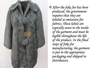 After the fake fur has been
 produced, the government
 requires that they are
 labeled as imitation fur
 fabrics. These labels are
 typically sewn in the inside
 of the garment and must be
 legible throughout the life
 of the product. In the final
 steps of fake fur
 manufacturing, the garment
 is put in the appropriate
 packaging and shipped to
 distributors.
 