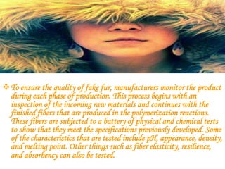 To ensure the quality of fake fur, manufacturers monitor the product
 during each phase of production. This process begins with an
 inspection of the incoming raw materials and continues with the
 finished fibers that are produced in the polymerization reactions.
 These fibers are subjected to a battery of physical and chemical tests
 to show that they meet the specifications previously developed. Some
 of the characteristics that are tested include pH, appearance, density,
 and melting point. Other things such as fiber elasticity, resilience,
 and absorbency can also be tested.
 