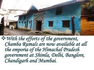 With the efforts of the government,
 Chamba Rumals are now available at all
 the emporia of the Himachal Pradesh
 government at Shimla, Delhi, Banglore,
 Chandigarh and Mumbai.
 