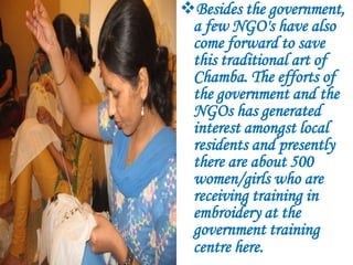 Besides the government,
 a few NGO's have also
 come forward to save
 this traditional art of
 Chamba. The efforts of
 the government and the
 NGOs has generated
 interest amongst local
 residents and presently
 there are about 500
 women/girls who are
 receiving training in
 embroidery at the
 government training
 centre here.
 