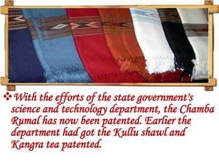 With the efforts of the state government's
 science and technology department, the Chamba
 Rumal has now been patented. Earlier the
 department had got the Kullu shawl and
 Kangra tea patented.
 