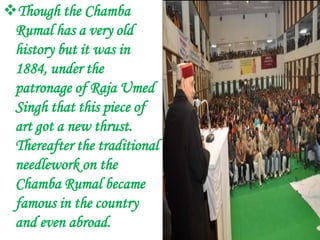 Though the Chamba
 Rumal has a very old
 history but it was in
 1884, under the
 patronage of Raja Umed
 Singh that this piece of
 art got a new thrust.
 Thereafter the traditional
 needlework on the
 Chamba Rumal became
 famous in the country
 and even abroad.
 