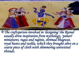 The craftsperson involved in 'designing' the Rumal
 usually drew inspiration from mythology, 'pahari'
 miniatures, ragas and raginis, shrimad bhagwat,
 royal hunts and raslila, which they brought alive on a
 coarse piece of cloth with shimmering untwisted
 threads.
 