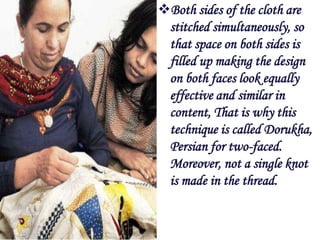 Both sides of the cloth are
 stitched simultaneously, so
 that space on both sides is
 filled up making the design
 on both faces look equally
 effective and similar in
 content, That is why this
 technique is called Dorukha,
 Persian for two-faced.
 Moreover, not a single knot
 is made in the thread.
 