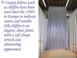 Luxury fabrics such
 as chiffon have been
 used since the 1700's
 in Europe to indicate
 status and wealth.
 Silk chiffon is an
 elegant, sheer fabric
 with a soft drape,
 stretch and
 shimmering
 appearance.
 