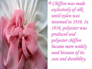 Chiffon was made
 exclusively of silk
 until nylon was
 invented in 1938. In
 1958, polyester was
 produced and
 polyester chiffon
 became more widely
 used because of its
 cost and durability.
 