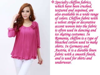 Specialty chiffon fabrics,
 which have been crushed,
 textured and sequined, are
 also available in a wide range
 of colors. Chiffon fabric with
 a velvet stripe or decorative
 accent woven into the fabric
 is often used in dancing and
 ice skating costumes. In
 Romania, chiffon is a type of
 bleached cotton used to make
 shirts. In Germany and
 Austria, it is a durable linen
 fabric with a smooth finish,
 and is used for shirts and
 underwear.
 