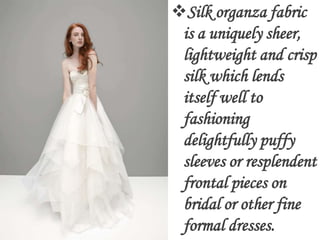 Silk organza fabric
 is a uniquely sheer,
 lightweight and crisp
 silk which lends
 itself well to
 fashioning
 delightfully puffy
 sleeves or resplendent
 frontal pieces on
 bridal or other fine
 formal dresses.
 