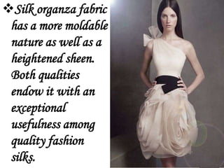 Silk organza fabric
 has a more moldable
 nature as well as a
 heightened sheen.
 Both qualities
 endow it with an
 exceptional
 usefulness among
 quality fashion
 silks.
 