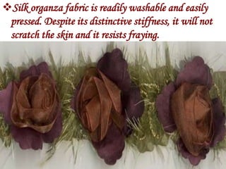 Silk organza fabric is readily washable and easily
 pressed. Despite its distinctive stiffness, it will not
 scratch the skin and it resists fraying.
 