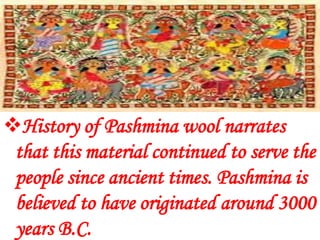 History of Pashmina wool narrates
 that this material continued to serve the
 people since ancient times. Pashmina is
 believed to have originated around 3000
 years B.C.
 