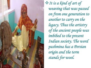 It is a kind of art of
 weaving that was passed
 on from one generation to
 another to carry on the
 legacy. Thus the artistry
 of the ancient people was
 imbibed to the present
 Indian society. The word
 pashmina has a Persian
 origin and the term
 stands for wool.
 