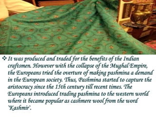 It was produced and traded for the benefits of the Indian
 craftsmen. However with the collapse of the Mughal Empire,
 the Europeans tried the overture of making pashmina a demand
 in the European society. Thus, Pashmina started to capture the
 aristocracy since the 15th century till recent times. The
 Europeans introduced trading pashmina to the western world
 where it became popular as cashmere wool from the word
 `Kashmir`.
 
