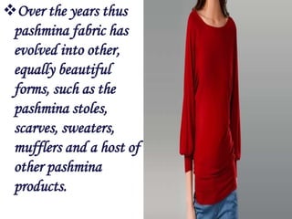 Over the years thus
 pashmina fabric has
 evolved into other,
 equally beautiful
 forms, such as the
 pashmina stoles,
 scarves, sweaters,
 mufflers and a host of
 other pashmina
 products.
 