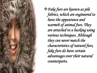 Fake furs are known as pile
 fabrics, which are engineered to
 have the appearance and
 warmth of animal furs. They
 are attached to a backing using
 various techniques. Although
 they can never match the
 characteristics of natural furs,
 fake furs do have certain
 advantages over their natural
 counterparts.
 