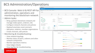 Copyright © 2017, Oracle and/or its affiliates. All rights reserved. |
• BCS Console: Web UI & REST API for
administration, operations and
monitoring the blockchain network
• Admin tasks:
– Bring up/down blockchain network and
manage nodes (peers, orderers, CA)
– Configure network channels and policies
– Deploy/instantiate smart-contracts
– Add peers, orderers, member organizations
– Create channels, edit policies
• Monitoring & troubleshooting:
– View network topology
– Monitor status of peers, orderers and other
network components
– Monitor operations metrics
– View ledgers blocks
– View log files for troubleshooting
BCS Administration/Operations
17
 