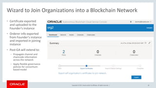 Copyright © 2017, Oracle and/or its affiliates. All rights reserved. |
Wizard to Join Organizations into a Blockchain Network
• Certificate exported
and uploaded to the
Founder’s instance
• Orderer info exported
from Founder’s instance
and imported in joining
instance
• Post-GA will extend to:
– Propagate channel and
chaincode information
across the network
– Apply flexible governance
policies for consortium-
based model
18
 