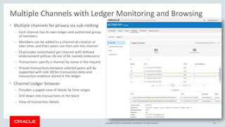 Copyright © 2018, Oracle and/or its affiliates. All rights reserved.
Multiple Channels with Ledger Monitoring and Browsing
• Multiple channels for privacy via sub-netting
– Each channel has its own ledger and authorized group
of members
– Members can be added to a channel at creation or
later time, and their peers can then join the channel
– Chaincodes instantiated per channel with defined
endorsement policies (N out of M, named endorsers)
– Transactions specify a channel by name in the request
– Private transactions between selected peers will be
supported with side DB for transaction data and
transaction evidence stored in the ledger
• Channel Ledger browser
– Provides a paged view of blocks by time ranges
– Drill down into transactions in the block
– View of transaction details
24
 