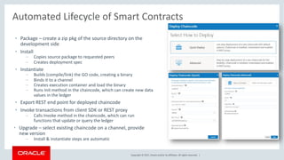 Copyright © 2017, Oracle and/or its affiliates. All rights reserved. |
Automated Lifecycle of Smart Contracts
• Package – create a zip pkg of the source directory on the
development side
• Install
– Copies source package to requested peers
– Creates deployment spec
• Instantiate
– Builds (compile/link) the GO code, creating a binary
– Binds it to a channel
– Creates execution container and load the binary
– Runs Init method in the chaincode, which can create new data
values in the ledger
• Export REST end point for deployed chaincode
• Invoke transactions from client SDK or REST proxy
– Calls Invoke method in the chaincode, which can run
functions that update or query the ledger
• Upgrade – select existing chaincode on a channel, provide
new version
– Install & instantiate steps are automatic
 