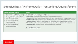 Copyright © 2018, Oracle and/or its affiliates. All rights reserved. | 33
Extensive REST API Framework – Transactions/Queries/Events
Transactions and Queries Events
• Get version (of REST proxy)
• Query chaincode function
• Get transaction ID
• Invoke transaction
synchronously
• Invoke transaction
asynchronously
• Subscribe to event, event type:
“transaction”: concerned with events on a particular transaction ID
“txOnChannel”: returns a transaction object for every new transaction on a particular channel
“txOnNetwork”: returns a transaction object for every new transaction in the entire network
“blockOnChannel”: returns a block header for every new block on a particular channel
“blockOnNetwork”: returns a block header on creation of a new block in the entire network
“chaincodeEvent”: returns custom events emitted from chaincode
• Unsubscribe event
 