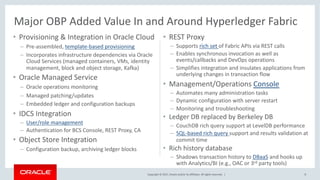 Copyright © 2017, Oracle and/or its affiliates. All rights reserved. |
• Provisioning & Integration in Oracle Cloud
– Pre-assembled, template-based provisioning
– Incorporates infrastructure dependencies via Oracle
Cloud Services (managed containers, VMs, identity
management, block and object storage, Kafka)
• Oracle Managed Service
– Oracle operations monitoring
– Managed patching/updates
– Embedded ledger and configuration backups
• IDCS Integration
– User/role management
– Authentication for BCS Console, REST Proxy, CA
• Object Store Integration
– Configuration backup, archiving ledger blocks
• REST Proxy
– Supports rich set of Fabric APIs via REST calls
– Enables synchronous invocation as well as
events/callbacks and DevOps operations
– Simplifies integration and insulates applications from
underlying changes in transaction flow
• Management/Operations Console
– Automates many administration tasks
– Dynamic configuration with server restart
– Monitoring and troubleshooting
• Ledger DB replaced by Berkeley DB
– CouchDB rich query support at LevelDB performance
– SQL-based rich query support and results validation at
commit time
• Rich history database
– Shadows transaction history to DBaaS and hooks up
with Analytics/BI (e.g., OAC or 3rd party tools)
8
Major OBP Added Value In and Around Hyperledger Fabric
 