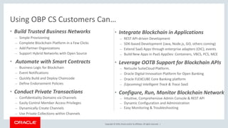 Copyright © 2018, Oracle and/or its affiliates. All rights reserved. |
• Build Trusted Business Networks
– Simple Provisioning
– Complete Blockchain Platform in a Few Clicks
– Add Partner Organizations
– Support Hybrid Networks with Open Source
• Automate with Smart Contracts
– Business Logic for Blockchain
– Event Notifications
– Quickly Build and Deploy Chaincode
– Define Endorsement Policies
• Conduct Private Transactions
– Confidentiality Domains via Channels
– Easily Control Member Access Privileges
– Dynamically Create Channels
– Use Private Collections within Channels
Using OBP CS Customers Can…
• Integrate Blockchain in Applications
– REST API-driven Development
– SDK-based Development (Java, Node.js, GO, others coming)
– Extend SaaS Apps through enterprise adapters (OIC), events
– Build New Apps in PaaS AppDev: Containers, VBCS, PCS, MCE
• Leverage OOTB Support for Blockchain APIs
– Netsuite SuiteCloud Platform.
– Oracle Digital Innovation Platform for Open Banking
– Oracle FLEXCUBE Core Banking platform
– (Upcoming) Intelligent Track & Trace SaaS
• Configure, Run, Monitor Blockchain Network
– Intuitive, Comprehensive Admin Console & REST API
– Dynamic Configuration and Administration
– Easy Monitoring & Troubleshooting
 
