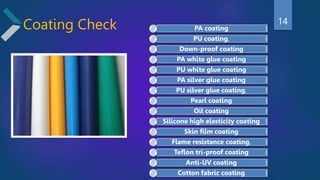 Coating Check PA coating
PU coating,
Down-proof coating
PA white glue coating
PU white glue coating
PA silver glue coating
PU silver glue coating,
Pearl coating
Oil coating
Silicone high elasticity coating
Skin film coating
Flame resistance coating,
Teflon tri-proof coating
Anti-UV coating
Cotton fabric coating
14
 