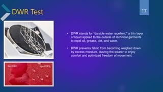 DWR Test
• DWR stands for “durable water repellent,” a thin layer
of liquid applied to the outside of technical garments
to repel oil, grease, dirt, and water.
• DWR prevents fabric from becoming weighed down
by excess moisture, leaving the wearer to enjoy
comfort and optimized freedom of movement.
17
 