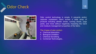 Odor Check
Odor control technology is simple. It prevents and/or
captures unpleasant odors across a wide array of
products including athletic shoes, running shorts, yoga
pants, and more without negatively impacting the hand
and moisture management properties of the fabric.
The 4 types of odor control:-
a. Chemical Adsorption.
b. Biological Oxidation.
c. Chemical Scrubbing.
d. Combined Technologies..
18
 