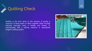 Quilting Check
Quilting is the term given to the process of joining a
minimum of three layers of fabric together either through
stitching manually using a needle and thread, or
mechanically with a sewing machine or specialized
longarm quilting system.
19
 