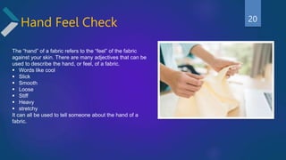 Hand Feel Check
The “hand” of a fabric refers to the “feel” of the fabric
against your skin. There are many adjectives that can be
used to describe the hand, or feel, of a fabric.
 Words like cool
 Slick
 Smooth
 Loose
 Stiff
 Heavy
 stretchy
It can all be used to tell someone about the hand of a
fabric.
20
 