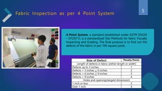 Fabric Inspection as per 4 Point System
4-Point System, a standard established under ASTM D5430
– 07(2011), is a standardized Test Methods for fabric Visually
Inspecting and Grading. The final purpose is to find out the
defects of the fabric in per 100 square yards.
Size of Defect Penalty Points
Length of defects in fabric (either length or width)
Defects up to 3 inches 1
Defects > 3 inches < 6 inches 2
Defects > 6 inches < 9 inches 3
Defects > 9 inches 4
Holes and openings(largest dimension)
1 inch or less 2
Over 1 inch 4
5
 