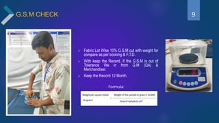G.S.M CHECK
 Fabric Lot Wise 10% G.S.M cut with weight for
compare as per booking & F.T.D.
 With keep the Record. If the G.S.M is out of
Tolerance We in from G.M (QA) &
Merchandiser.
 Keep the Record 12 Month.
Formula:
9
 