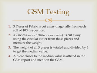 
1. 3 Pieces of Fabric is cut away diagonally from each
roll of 10% inspection.
2. 3 Circles ( each = 1/100 of a square meter) is cut away
using the circular cutter from these pieces and
measure the weight.
3. The weight of all 3 pieces is totaled and divided by 3
to get the median value.
4. A piece closer to the median value is affixed in the
GSM report and mention the GSM.
GSM Testing
 