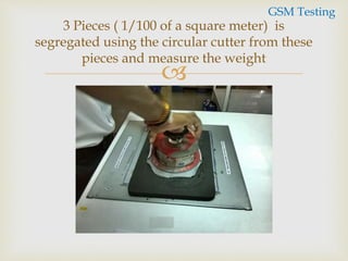 
3 Pieces ( 1/100 of a square meter) is
segregated using the circular cutter from these
pieces and measure the weight
GSM Testing
 