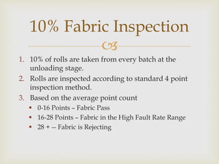 
1. 10% of rolls are taken from every batch at the
unloading stage.
2. Rolls are inspected according to standard 4 point
inspection method.
3. Based on the average point count
 0-16 Points – Fabric Pass
 16-28 Points – Fabric in the High Fault Rate Range
 28 + -- Fabric is Rejecting
10% Fabric Inspection
 