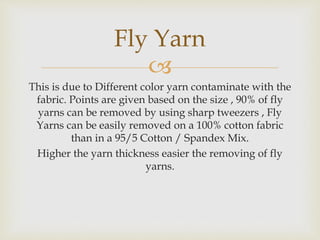 
This is due to Different color yarn contaminate with the
fabric. Points are given based on the size , 90% of fly
yarns can be removed by using sharp tweezers , Fly
Yarns can be easily removed on a 100% cotton fabric
than in a 95/5 Cotton / Spandex Mix.
Higher the yarn thickness easier the removing of fly
yarns.
Fly Yarn
 