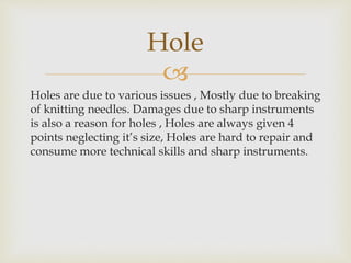 
Holes are due to various issues , Mostly due to breaking
of knitting needles. Damages due to sharp instruments
is also a reason for holes , Holes are always given 4
points neglecting it’s size, Holes are hard to repair and
consume more technical skills and sharp instruments.
Hole
 