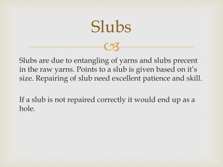 
Slubs are due to entangling of yarns and slubs precent
in the raw yarns. Points to a slub is given based on it’s
size. Repairing of slub need excellent patience and skill.
If a slub is not repaired correctly it would end up as a
hole.
Slubs
 