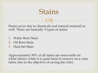 
Stains occur due to chemicals and natural material as
well. There are basically 3 types of stains.
1. Water Born Stain
2. Oil Born Stain
3. Heat Set Stain
Approximately 99% of all stains are removable on
white fabrics while it is quite hard to remove on a color
fabric due to the objective of saving the color.
Stains
 