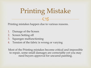 
Printing mistakes happen due to various reasons.
1. Damage of the Screen
2. Screen Setting off
3. Squeegee malfunctioning
4. Tension of the fabric is wrong or varying
Most of the Printing mistakes become critical and impossible
to repair, some small damages are correctable yet you may
need buyers approval for uncured painting.
Printing Mistake
 